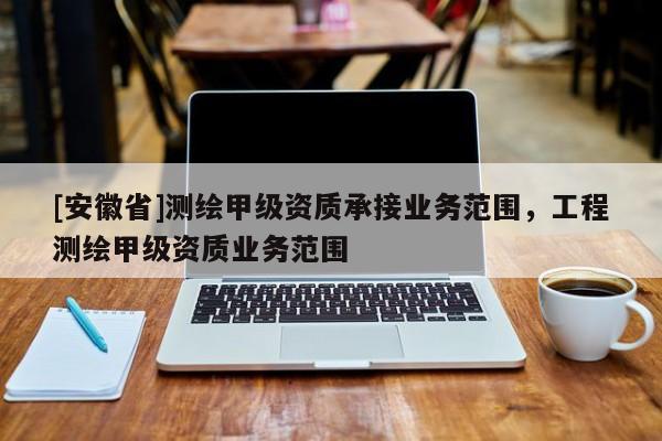 [安徽省]测绘甲级资质承接业务范围，工程测绘甲级资质业务范围