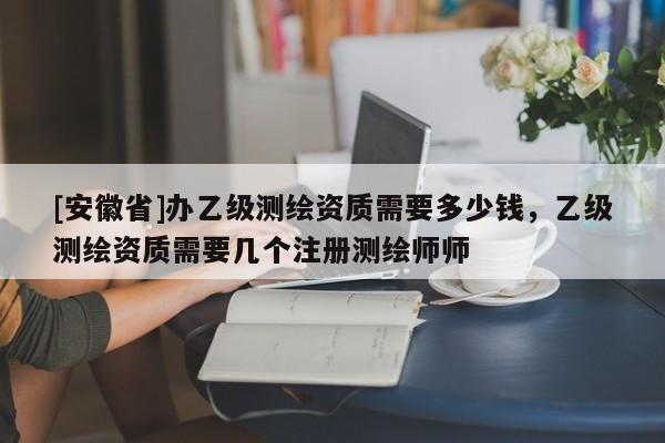 [安徽省]办乙级测绘资质需要多少钱，乙级测绘资质需要几个注册测绘师师