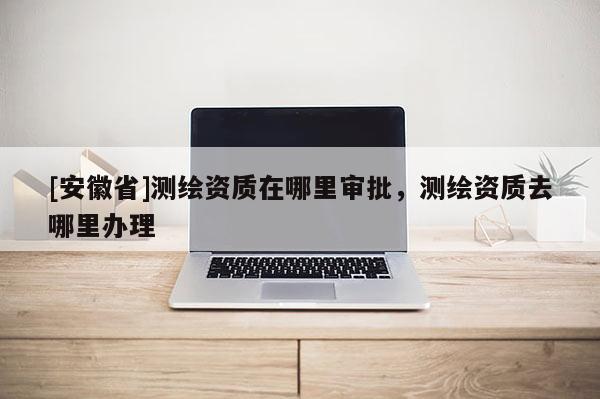 [安徽省]测绘资质在哪里审批，测绘资质去哪里办理
