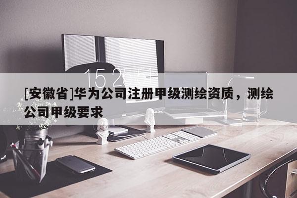 [安徽省]华为公司注册甲级测绘资质，测绘公司甲级要求