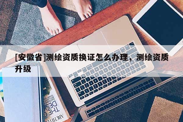 [安徽省]测绘资质换证怎么办理，测绘资质升级