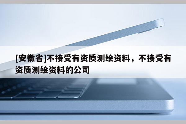 [安徽省]不接受有资质测绘资料，不接受有资质测绘资料的公司