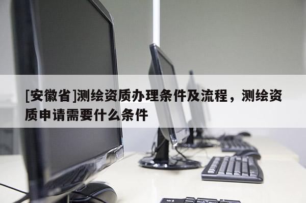 [安徽省]测绘资质办理条件及流程，测绘资质申请需要什么条件