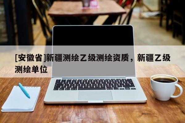 [安徽省]新疆测绘乙级测绘资质，新疆乙级测绘单位