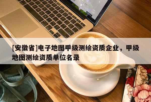 [安徽省]电子地图甲级测绘资质企业，甲级地图测绘资质单位名录