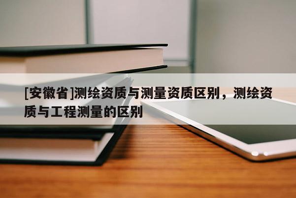 [安徽省]测绘资质与测量资质区别，测绘资质与工程测量的区别