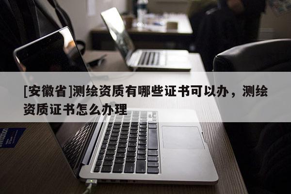 [安徽省]测绘资质有哪些证书可以办，测绘资质证书怎么办理