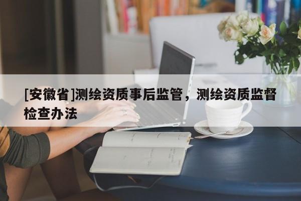 [安徽省]测绘资质事后监管，测绘资质监督检查办法