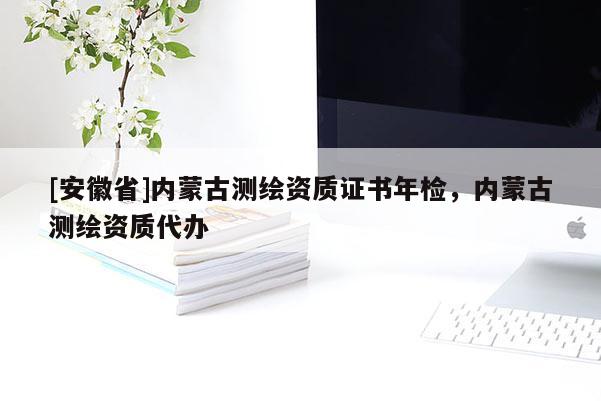 [安徽省]内蒙古测绘资质证书年检，内蒙古测绘资质代办