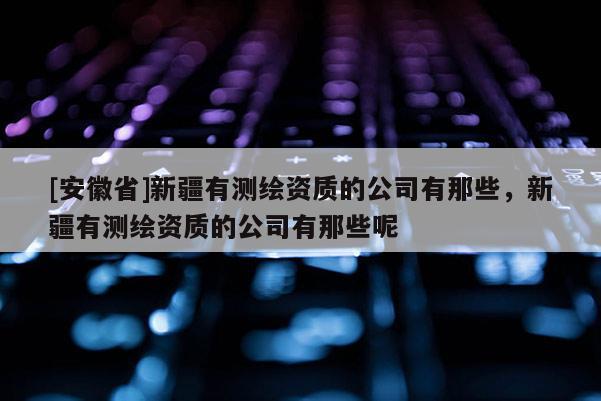 [安徽省]新疆有测绘资质的公司有那些，新疆有测绘资质的公司有那些呢