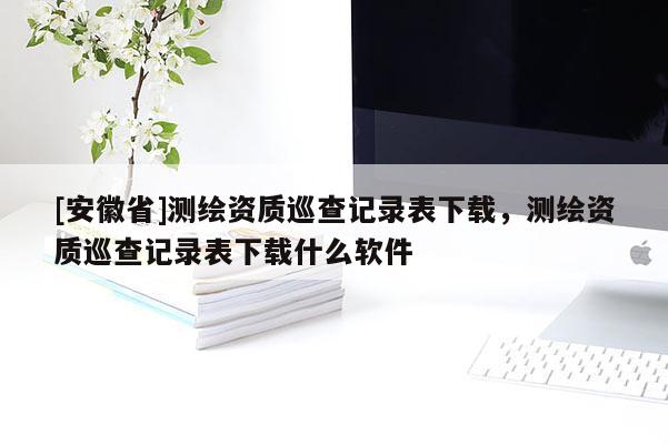 [安徽省]测绘资质巡查记录表下载，测绘资质巡查记录表下载什么软件