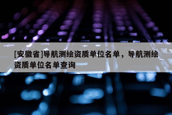 [安徽省]导航测绘资质单位名单，导航测绘资质单位名单查询