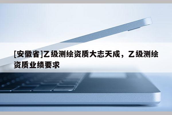 [安徽省]乙级测绘资质大志天成，乙级测绘资质业绩要求