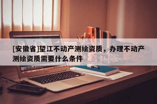 [安徽省]望江不动产测绘资质，办理不动产测绘资质需要什么条件