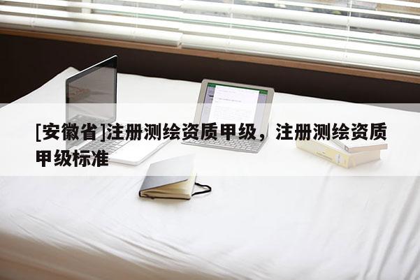 [安徽省]注册测绘资质甲级，注册测绘资质甲级标准