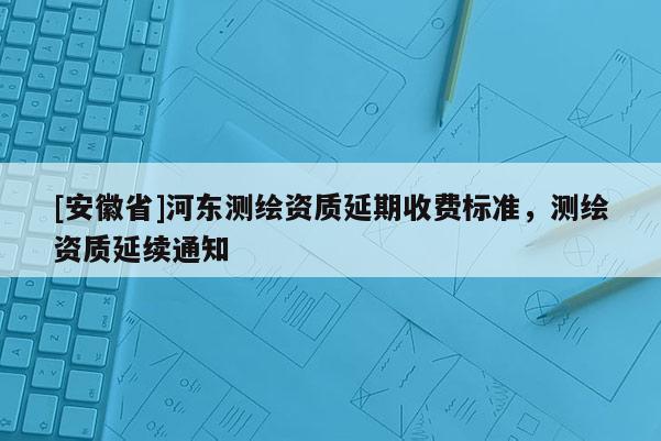 [安徽省]河东测绘资质延期收费标准，测绘资质延续通知