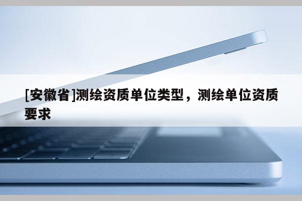 [安徽省]测绘资质单位类型，测绘单位资质要求