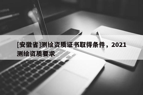 [安徽省]测绘资质证书取得条件，2021测绘资质要求