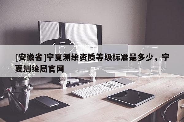 [安徽省]宁夏测绘资质等级标准是多少，宁夏测绘局官网