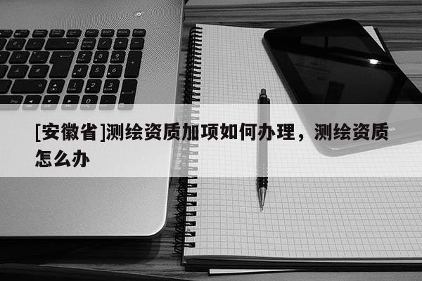 [安徽省]测绘资质加项如何办理，测绘资质怎么办