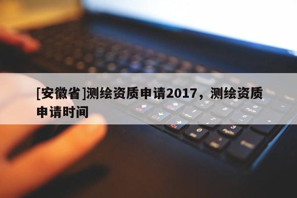 [安徽省]测绘资质申请2017，测绘资质申请时间