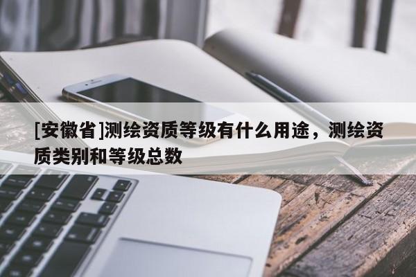 [安徽省]测绘资质等级有什么用途，测绘资质类别和等级总数