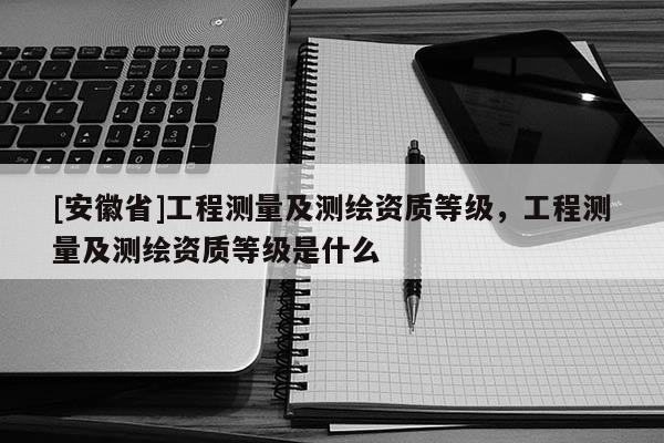 [安徽省]工程测量及测绘资质等级，工程测量及测绘资质等级是什么