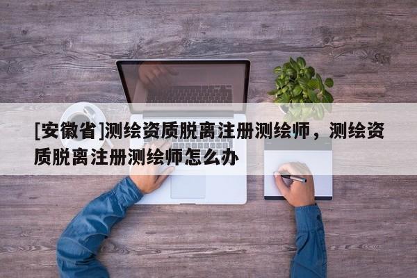 [安徽省]测绘资质脱离注册测绘师，测绘资质脱离注册测绘师怎么办