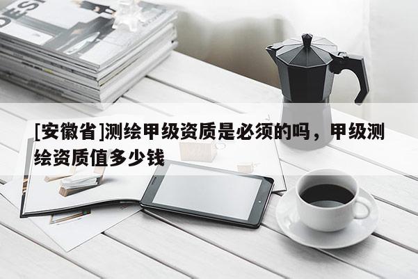 [安徽省]测绘甲级资质是必须的吗，甲级测绘资质值多少钱