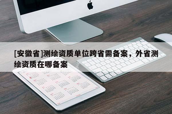 [安徽省]测绘资质单位跨省需备案，外省测绘资质在哪备案