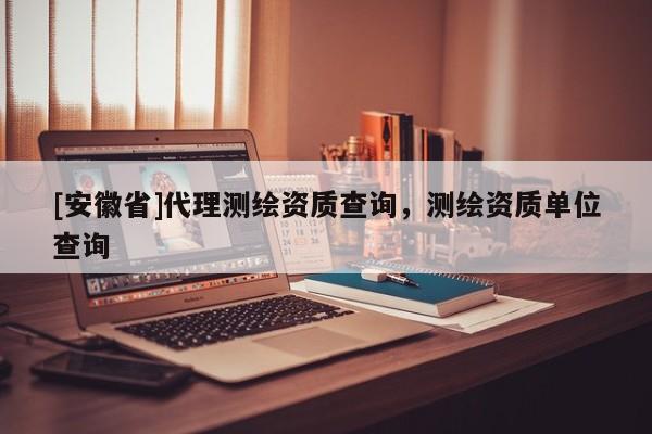 [安徽省]代理测绘资质查询，测绘资质单位查询