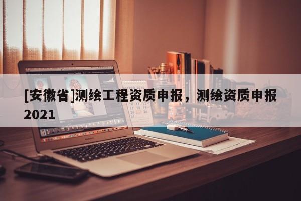 [安徽省]测绘工程资质申报，测绘资质申报2021
