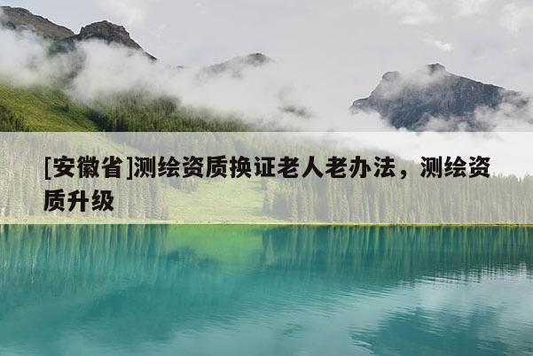 [安徽省]测绘资质换证老人老办法，测绘资质升级