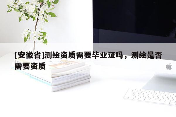 [安徽省]测绘资质需要毕业证吗，测绘是否需要资质