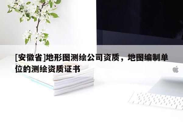 [安徽省]地形图测绘公司资质，地图编制单位的测绘资质证书