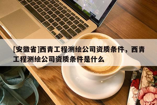 [安徽省]西青工程测绘公司资质条件，西青工程测绘公司资质条件是什么