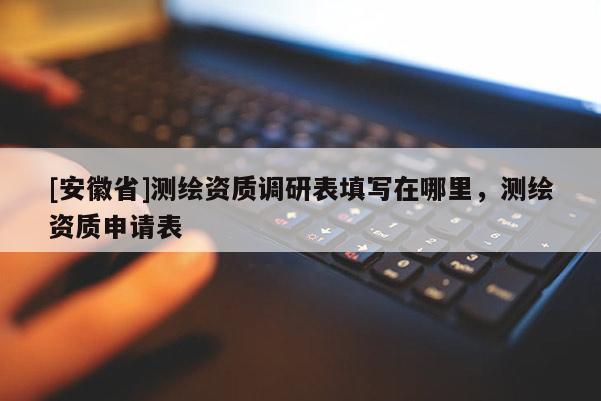 [安徽省]测绘资质调研表填写在哪里，测绘资质申请表