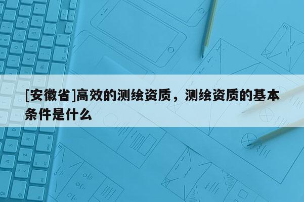 [安徽省]高效的测绘资质，测绘资质的基本条件是什么