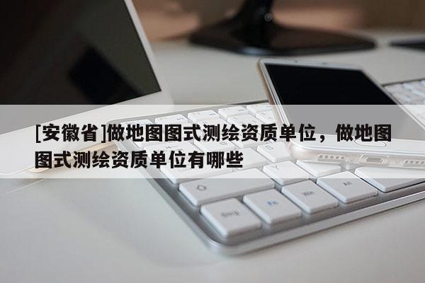[安徽省]做地图图式测绘资质单位，做地图图式测绘资质单位有哪些