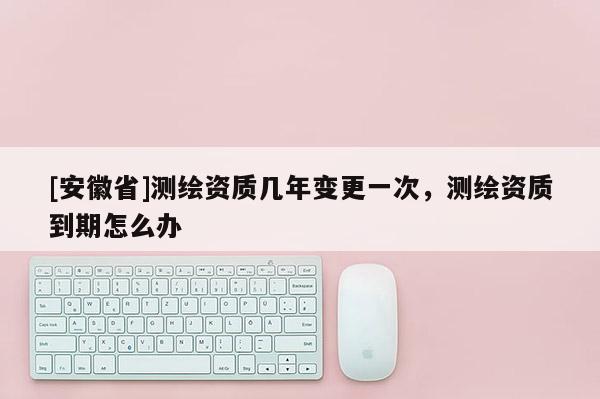 [安徽省]测绘资质几年变更一次，测绘资质到期怎么办
