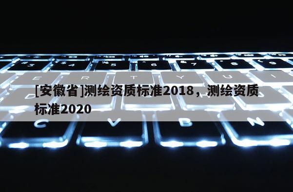 [安徽省]测绘资质标准2018，测绘资质标准2020
