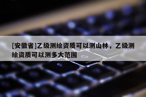 [安徽省]乙级测绘资质可以测山林，乙级测绘资质可以测多大范围