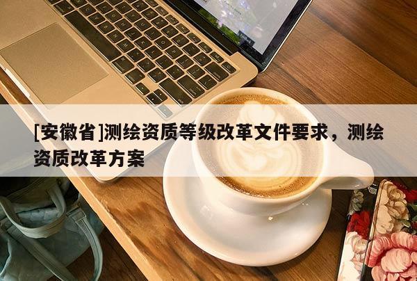 [安徽省]测绘资质等级改革文件要求，测绘资质改革方案