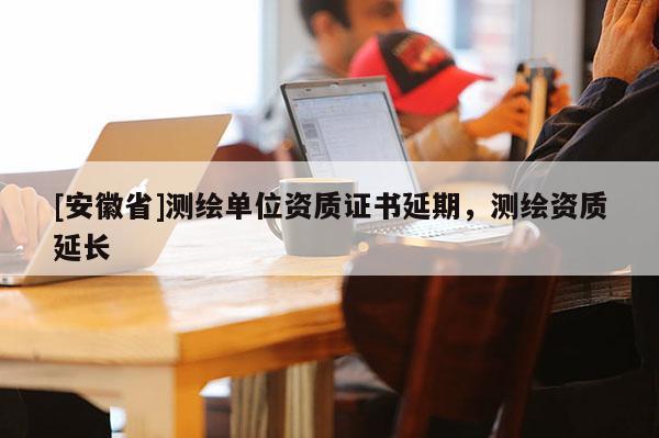 [安徽省]测绘单位资质证书延期，测绘资质延长