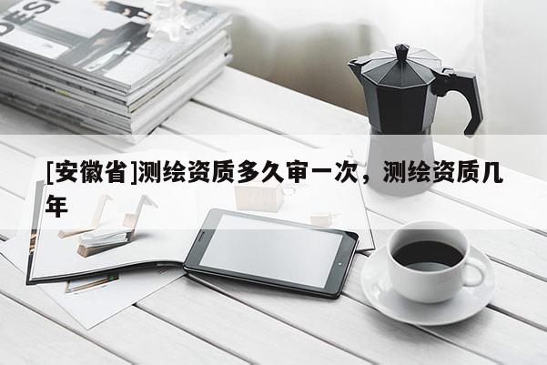 [安徽省]测绘资质多久审一次，测绘资质几年