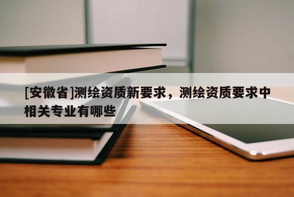 [安徽省]测绘资质新要求，测绘资质要求中相关专业有哪些