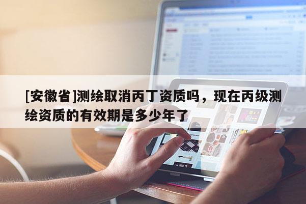 [安徽省]测绘取消丙丁资质吗，现在丙级测绘资质的有效期是多少年了