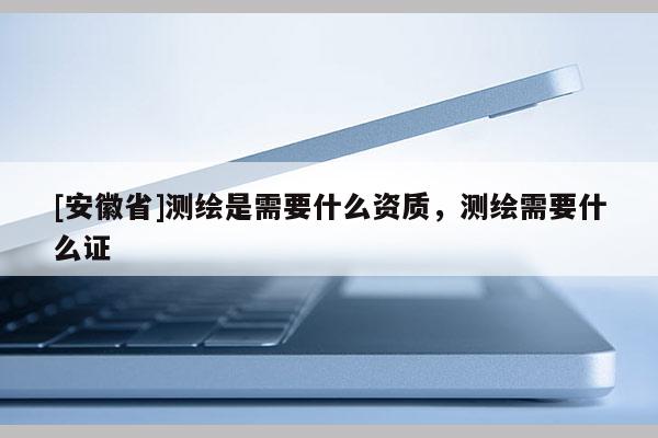 [安徽省]测绘是需要什么资质，测绘需要什么证