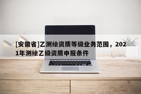 [安徽省]乙测绘资质等级业务范围，2021年测绘乙级资质申报条件
