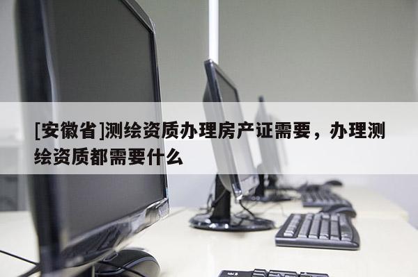 [安徽省]测绘资质办理房产证需要，办理测绘资质都需要什么